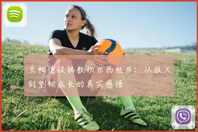 兰帕德谈执教切尔西经历：从救火到坚韧成长的真实感悟