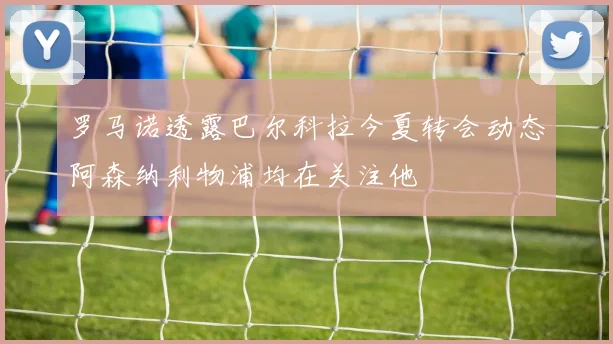 罗马诺透露巴尔科拉今夏转会动态阿森纳利物浦均在关注他