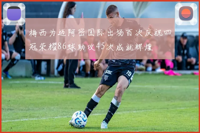 梅西为迈阿密国际出场百次庆祝四冠荣耀86球助攻45次成就辉煌