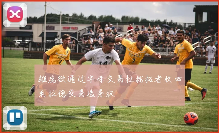雄鹿欲通过字母交易拉拢拓者收回利拉德交易选秀权
