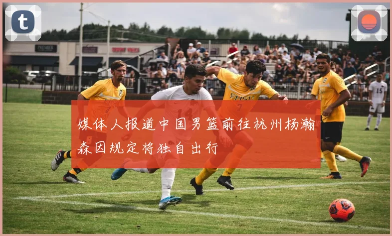 媒体人报道中国男篮前往杭州杨瀚森因规定将独自出行
