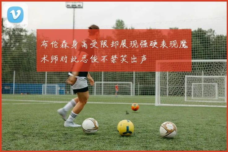 布伦森身高受限却展现强硬表现魔术师对此忍俊不禁笑出声