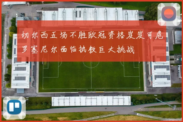 切尔西五场不胜欧冠资格岌岌可危罗塞尼尔面临执教巨大挑战