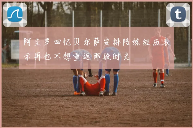 阿圭罗回忆贝尔萨安排陪练经历表示再也不想重返那段时光