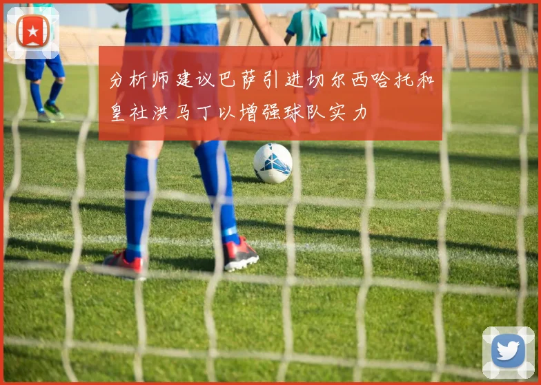 分析师建议巴萨引进切尔西哈托和皇社洪马丁以增强球队实力