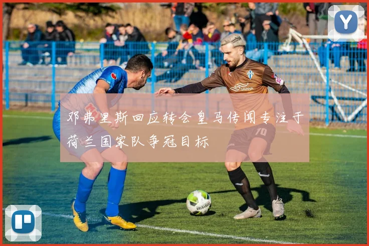 邓弗里斯回应转会皇马传闻专注于荷兰国家队争冠目标