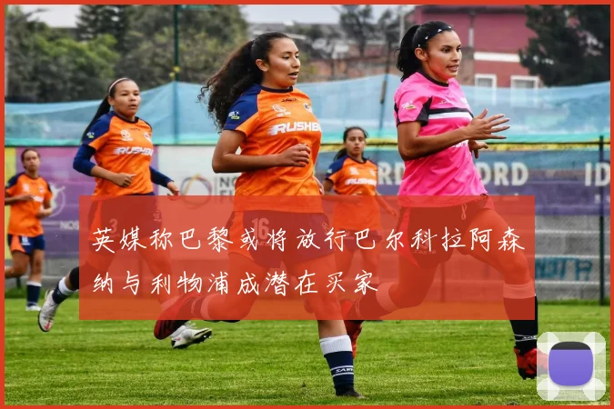 英媒称巴黎或将放行巴尔科拉阿森纳与利物浦成潜在买家