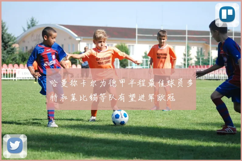 哈曼称卡尔为德甲半程最佳球员多特和莱比锡等队有望进军欧冠