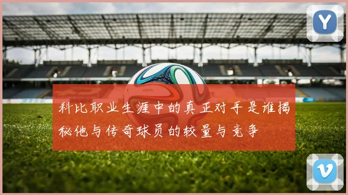 科比职业生涯中的真正对手是谁揭秘他与传奇球员的较量与竞争