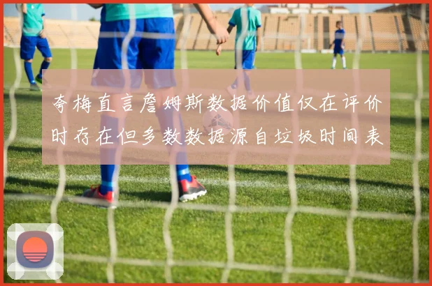 夸梅直言詹姆斯数据价值仅在评价时存在但多数数据源自垃圾时间表现