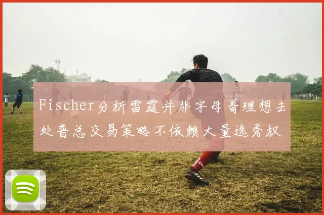 Fischer分析雷霆并非字母哥理想去处普总交易策略不依赖大量选秀权