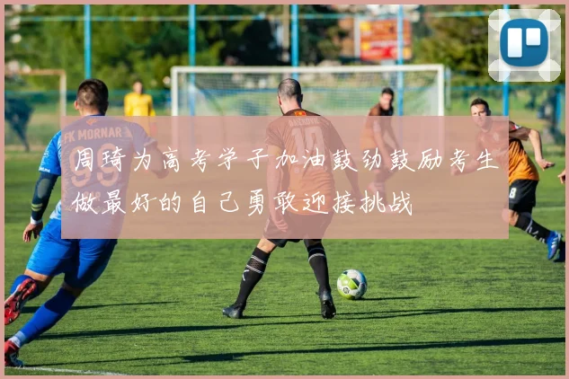 周琦为高考学子加油鼓劲鼓励考生做最好的自己勇敢迎接挑战