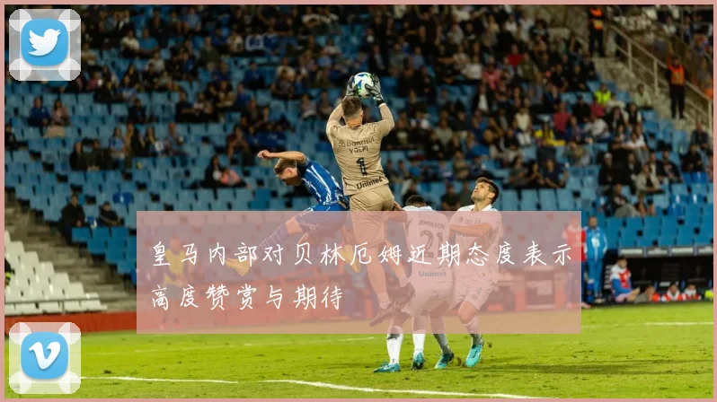 皇马内部对贝林厄姆近期态度表示高度赞赏与期待