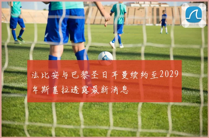 法比安与巴黎圣日耳曼续约至2029年斯基拉透露最新消息