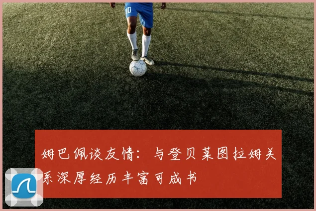 姆巴佩谈友情：与登贝莱图拉姆关系深厚经历丰富可成书
