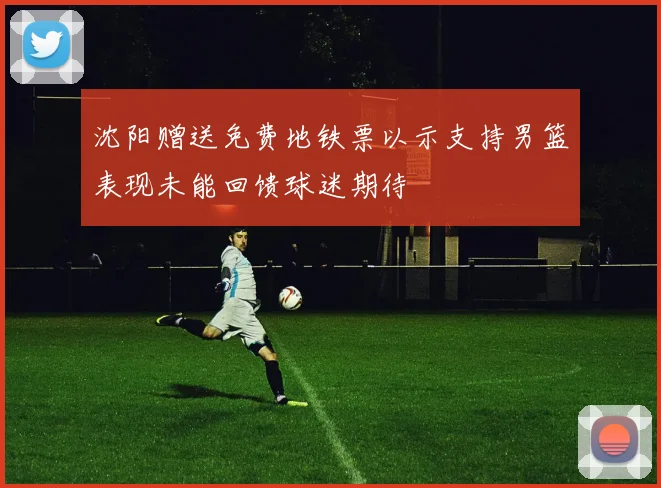 沈阳赠送免费地铁票以示支持男篮表现未能回馈球迷期待