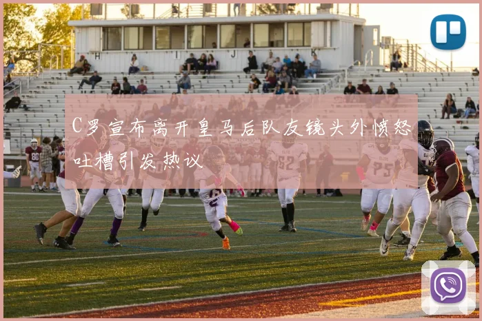 C罗宣布离开皇马后队友镜头外愤怒吐槽引发热议