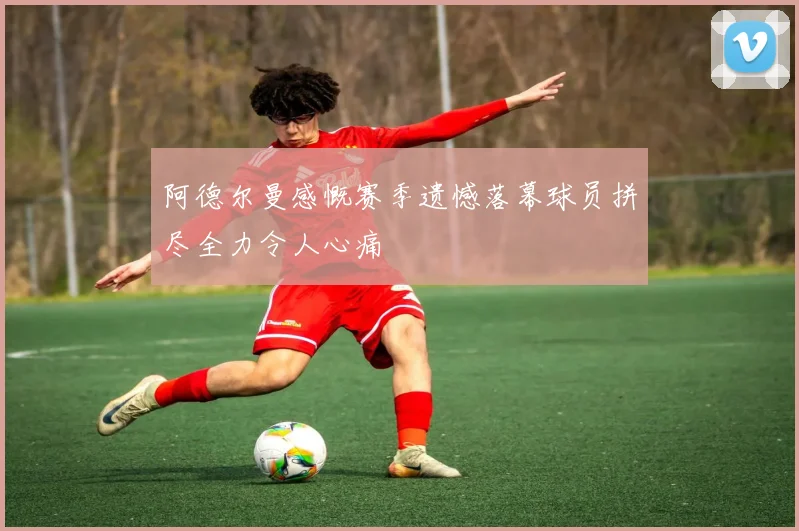 阿德尔曼感慨赛季遗憾落幕球员拼尽全力令人心痛