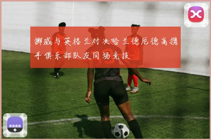 挪威与英格兰对决哈兰德厄德高携手俱乐部队友同场竞技