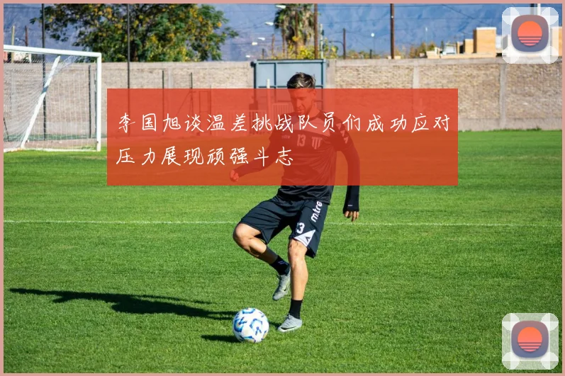 李国旭谈温差挑战队员们成功应对压力展现顽强斗志