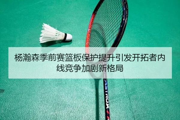 杨瀚森季前赛篮板保护提升引发开拓者内线竞争加剧新格局 - xingkong.com